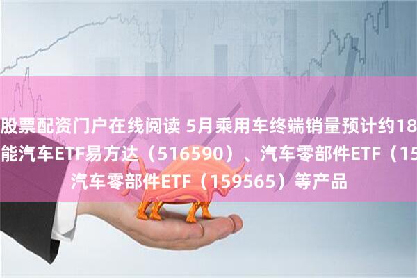 股票配资门户在线阅读 5月乘用车终端销量预计约185万辆，关注智能汽车ETF易方达（516590）、汽车零部件ETF（159565）等产品