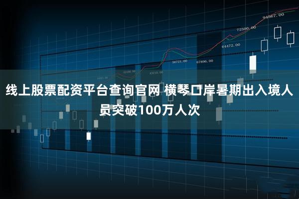 线上股票配资平台查询官网 横琴口岸暑期出入境人员突破100万人次