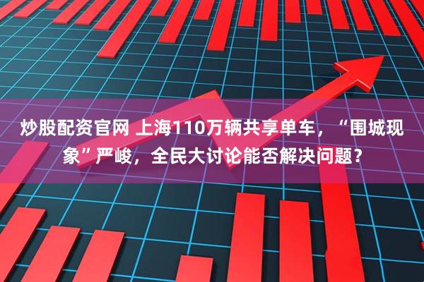 炒股配资官网 上海110万辆共享单车，“围城现象”严峻，全民大讨论能否解决问题？
