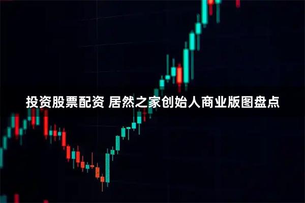 投资股票配资 居然之家创始人商业版图盘点
