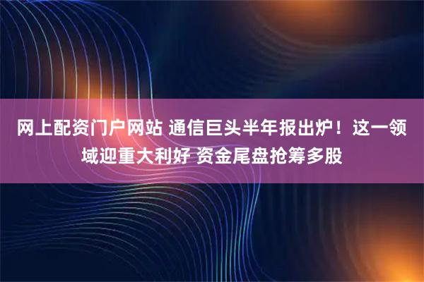 网上配资门户网站 通信巨头半年报出炉！这一领域迎重大利好 资金尾盘抢筹多股