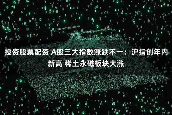 投资股票配资 A股三大指数涨跌不一：沪指创年内新高 稀土永磁板块大涨