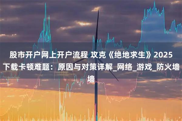 股市开户网上开户流程 攻克《绝地求生》2025下载卡顿难题：原因与对策详解_网络_游戏_防火墙