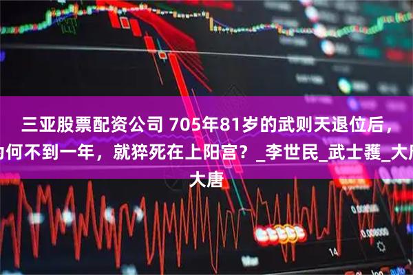 三亚股票配资公司 705年81岁的武则天退位后，为何不到一年，就猝死在上阳宫？_李世民_武士彟_大唐