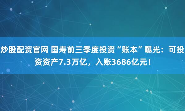 炒股配资官网 国寿前三季度投资“账本”曝光：可投资资产7.3万亿，入账3686亿元！