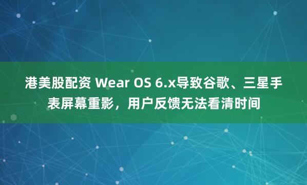 港美股配资 Wear OS 6.x导致谷歌、三星手表屏幕重影，用户反馈无法看清时间