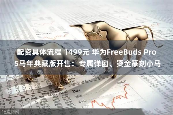 配资具体流程 1499元 华为FreeBuds Pro 5马年典藏版开售：专属弹窗、烫金篆刻小马