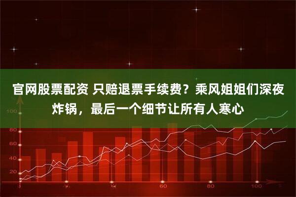 官网股票配资 只赔退票手续费？乘风姐姐们深夜炸锅，最后一个细节让所有人寒心