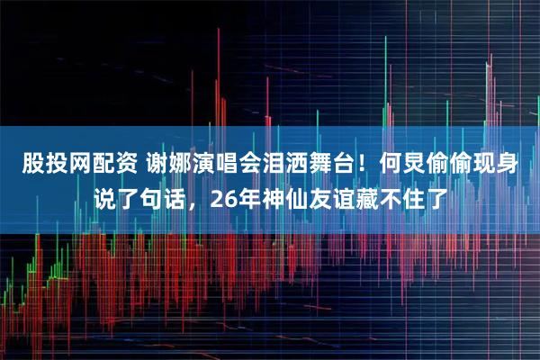 股投网配资 谢娜演唱会泪洒舞台！何炅偷偷现身说了句话，26年神仙友谊藏不住了