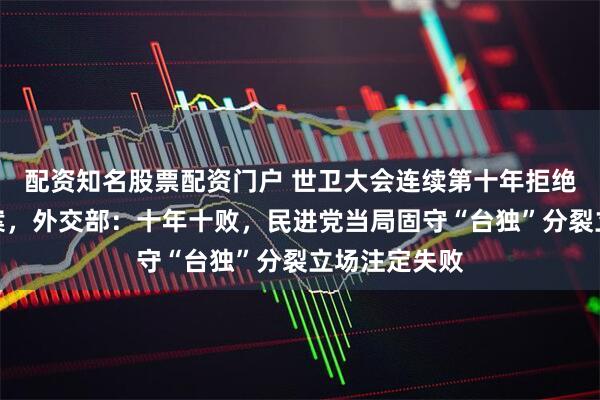 配资知名股票配资门户 世卫大会连续第十年拒绝所谓涉台提案，外交部：十年十败，民进党当局固守“台独”分裂立场注定失败