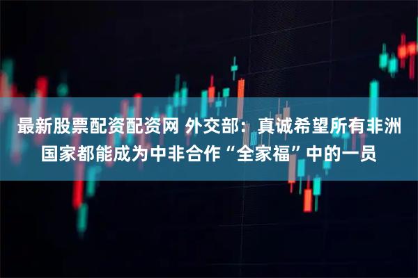 最新股票配资配资网 外交部：真诚希望所有非洲国家都能成为中非合作“全家福”中的一员