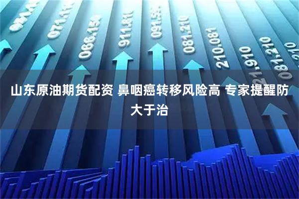 山东原油期货配资 鼻咽癌转移风险高 专家提醒防大于治