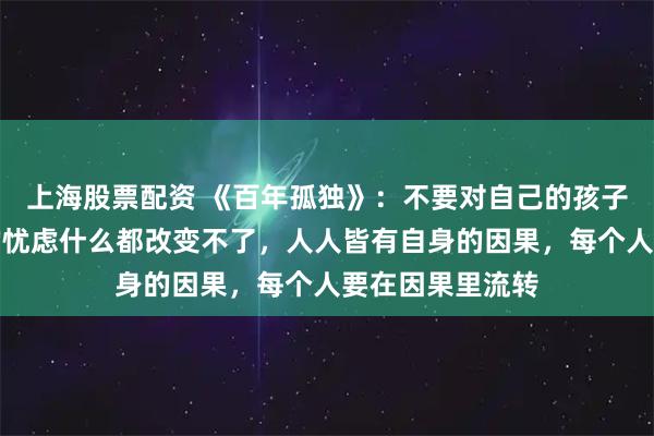 上海股票配资 《百年孤独》：不要对自己的孩子过分操心，你的忧虑什么都改变不了，人人皆有自身的因果，每个人要在因果里流转