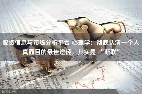 配资信息与市场分析平台 心理学：彻底认清一个人真面目的最佳途径，其实是_“断联”
